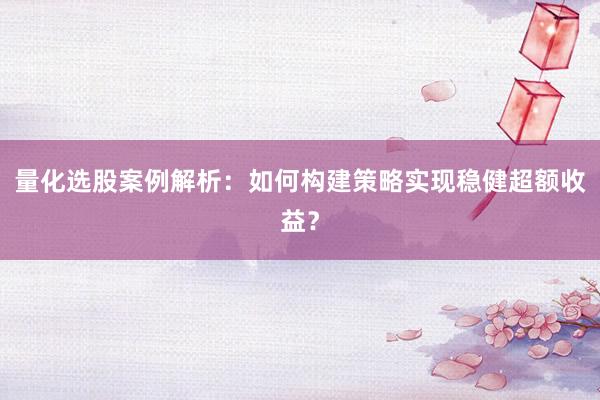 量化选股案例解析:如何构建策略实现稳健超额收益?