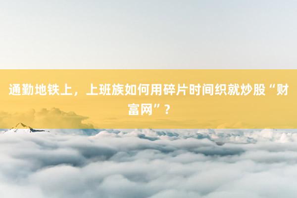 通勤地铁上,上班族如何用碎片时间织就炒股“财富网”?