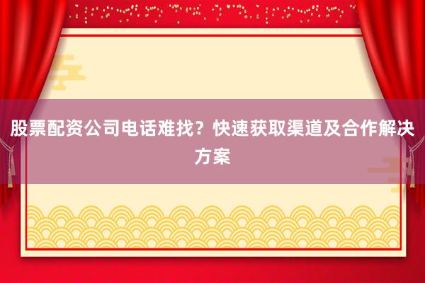 股票配资公司电话难找?快速获取渠道及合作解决方案