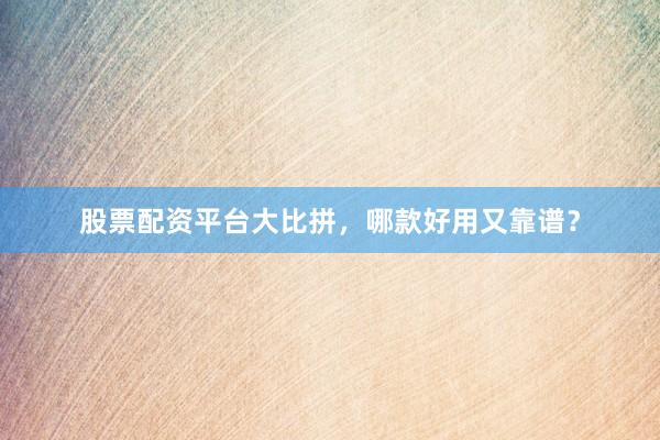 股票配资平台大比拼，哪款好用又靠谱？
