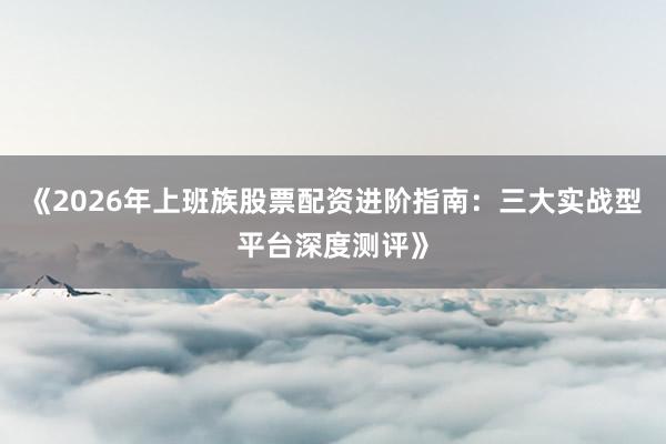 《2026年上班族股票配资进阶指南：三大实战型平台深度测评》