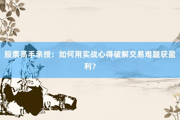 股票高手亲授：如何用实战心得破解交易难题获盈利？