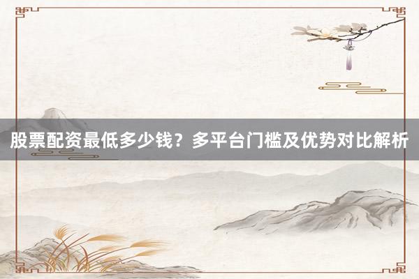 股票配资最低多少钱?多平台门槛及优势对比解析