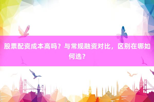 股票配资成本高吗？与常规融资对比，区别在哪如何选？