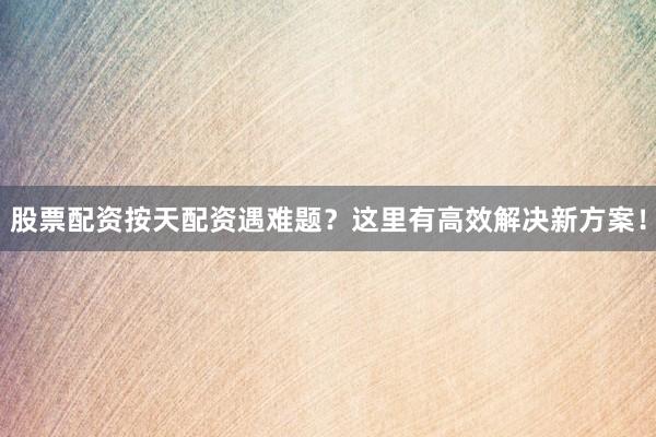 股票配资按天配资遇难题？这里有高效解决新方案！