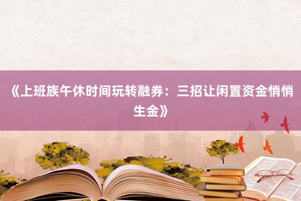 《上班族午休时间玩转融券：三招让闲置资金悄悄生金》