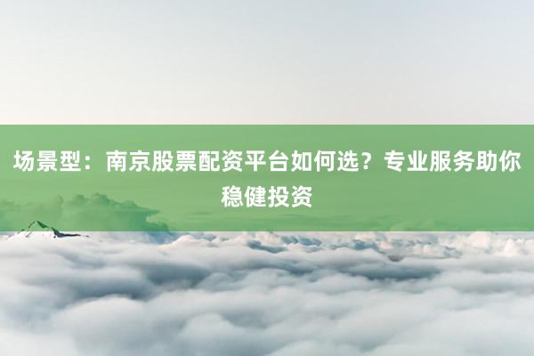 场景型：南京股票配资平台如何选？专业服务助你稳健投资