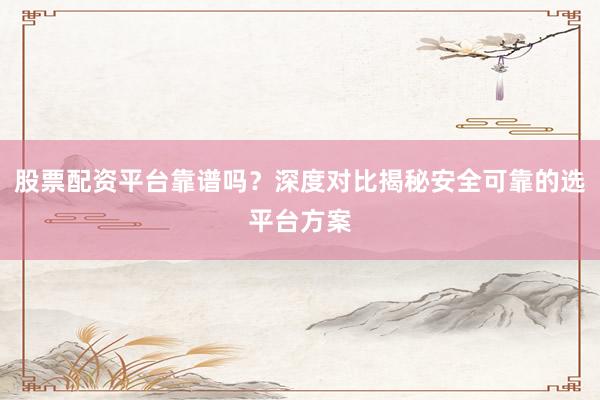 股票配资平台靠谱吗？深度对比揭秘安全可靠的选平台方案