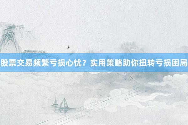 股票交易频繁亏损心忧？实用策略助你扭转亏损困局