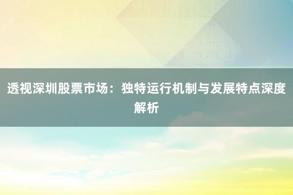 透视深圳股票市场：独特运行机制与发展特点深度解析