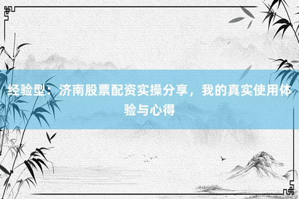 经验型：济南股票配资实操分享，我的真实使用体验与心得