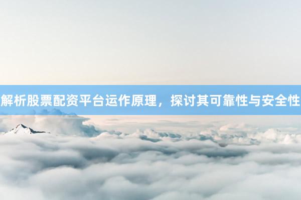 解析股票配资平台运作原理，探讨其可靠性与安全性