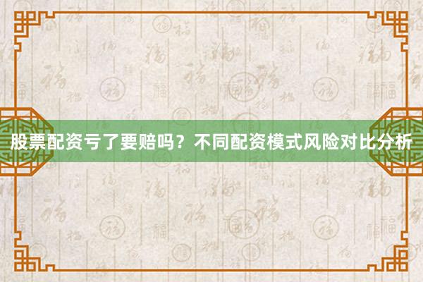 股票配资亏了要赔吗？不同配资模式风险对比分析