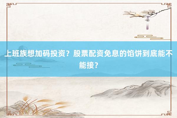 上班族想加码投资？股票配资免息的馅饼到底能不能接？