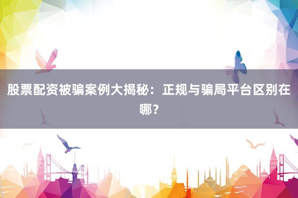 股票配资被骗案例大揭秘：正规与骗局平台区别在哪？