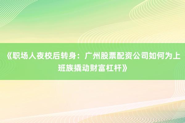 《职场人夜校后转身:广州股票配资公司如何为上班族撬动财富杠杆》