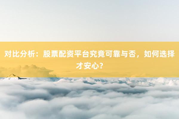 对比分析：股票配资平台究竟可靠与否，如何选择才安心？
