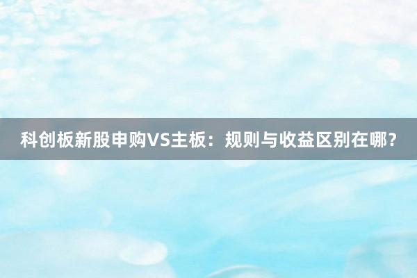 科创板新股申购VS主板:规则与收益区别在哪?