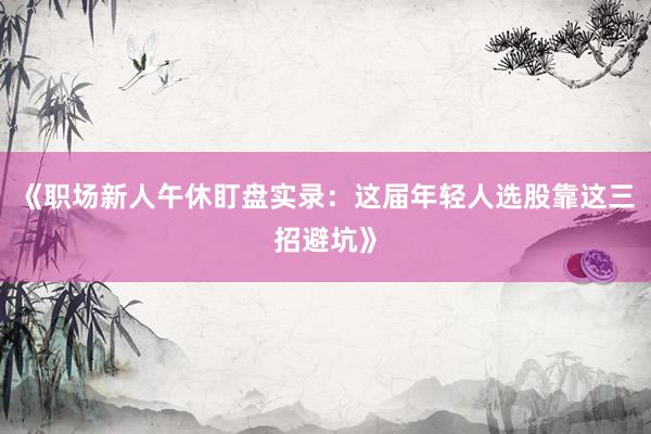 《职场新人午休盯盘实录:这届年轻人选股靠这三招避坑》