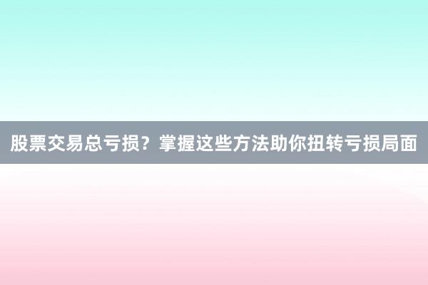 股票交易总亏损？掌握这些方法助你扭转亏损局面