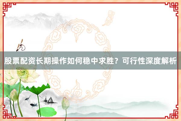 股票配资长期操作如何稳中求胜？可行性深度解析