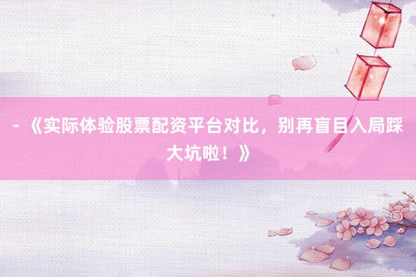 - 《实际体验股票配资平台对比，别再盲目入局踩大坑啦！》