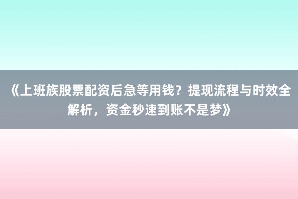 《上班族股票配资后急等用钱？提现流程与时效全解析，资金秒速到账不是梦》