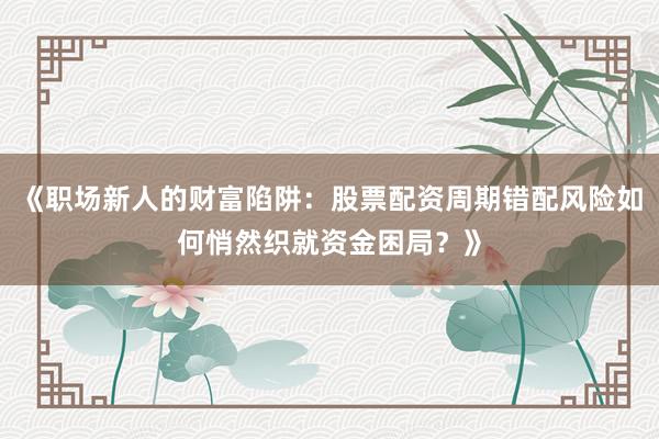 《职场新人的财富陷阱：股票配资周期错配风险如何悄然织就资金困局？》