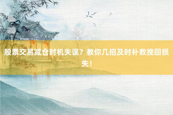 股票交易减仓时机失误？教你几招及时补救挽回损失！