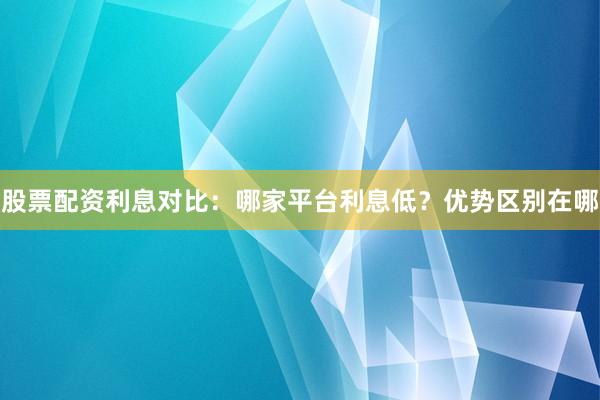 股票配资利息对比：哪家平台利息低？优势区别在哪