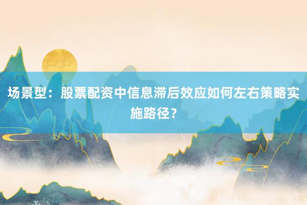 场景型：股票配资中信息滞后效应如何左右策略实施路径？