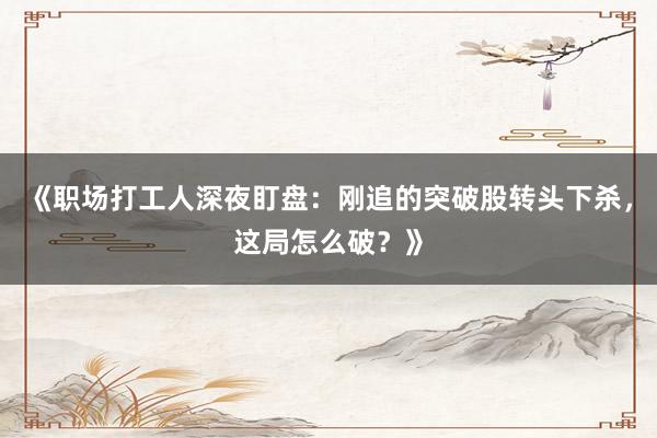 《职场打工人深夜盯盘：刚追的突破股转头下杀，这局怎么破？》