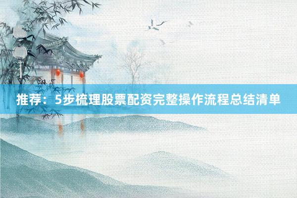 推荐：5步梳理股票配资完整操作流程总结清单