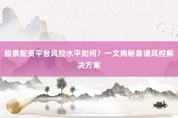 股票配资平台风控水平如何？一文揭秘靠谱风控解决方案