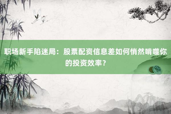职场新手陷迷局：股票配资信息差如何悄然啃噬你的投资效率？