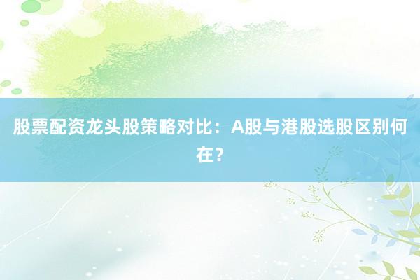 股票配资龙头股策略对比：A股与港股选股区别何在？