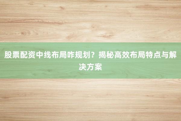 股票配资中线布局咋规划？揭秘高效布局特点与解决方案
