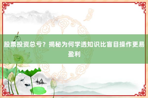 股票投资总亏？揭秘为何学透知识比盲目操作更易盈利