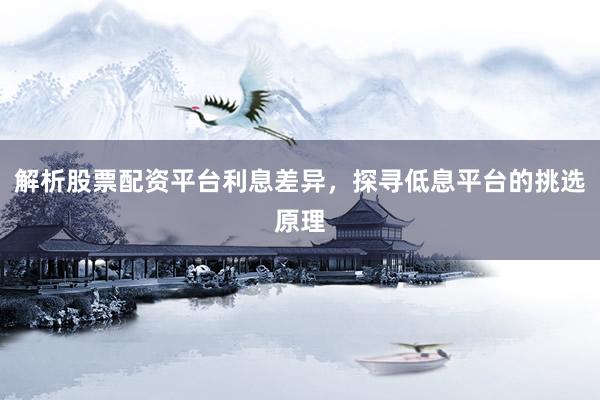 解析股票配资平台利息差异，探寻低息平台的挑选原理