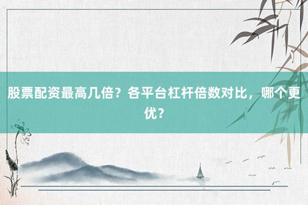 股票配资最高几倍？各平台杠杆倍数对比，哪个更优？