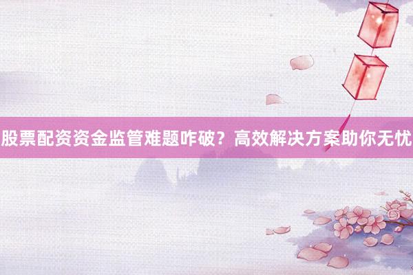 股票配资资金监管难题咋破？高效解决方案助你无忧