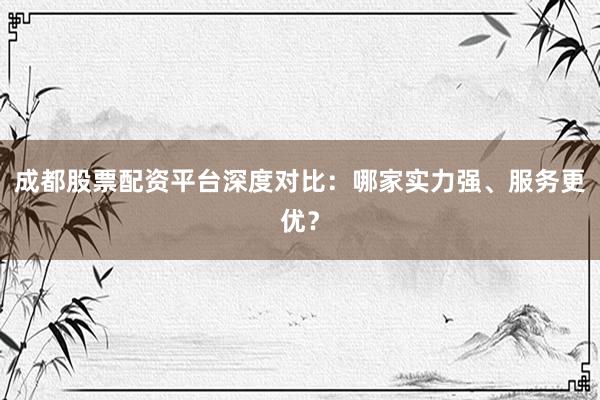 成都股票配资平台深度对比：哪家实力强、服务更优？
