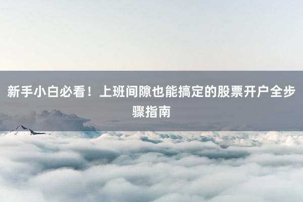 新手小白必看！上班间隙也能搞定的股票开户全步骤指南