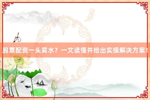 股票配资一头雾水？一文读懂并给出实操解决方案！
