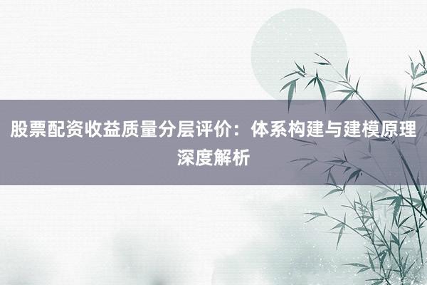 股票配资收益质量分层评价：体系构建与建模原理深度解析