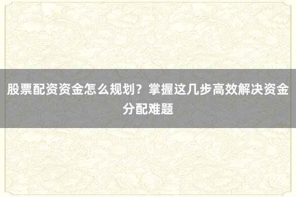 股票配资资金怎么规划？掌握这几步高效解决资金分配难题