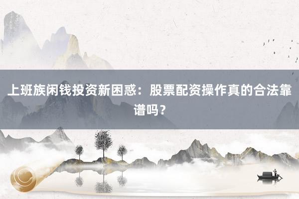 上班族闲钱投资新困惑:股票配资操作真的合法靠谱吗?