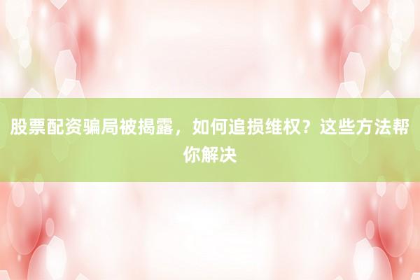 股票配资骗局被揭露，如何追损维权？这些方法帮你解决