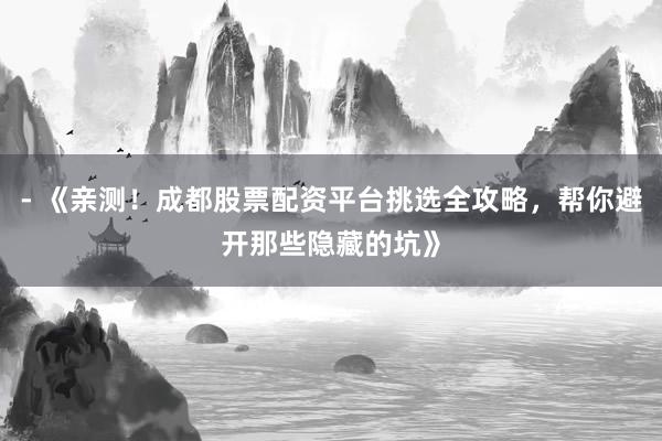 - 《亲测！成都股票配资平台挑选全攻略，帮你避开那些隐藏的坑》
