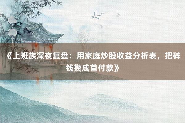 《上班族深夜复盘：用家庭炒股收益分析表，把碎钱攒成首付款》